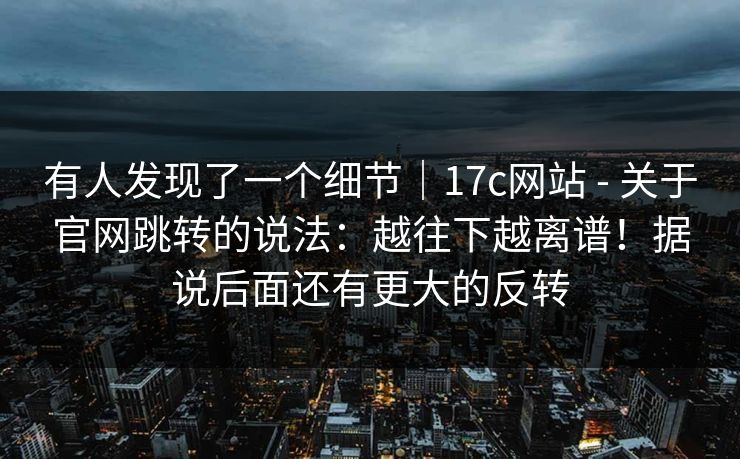 有人发现了一个细节｜17c网站 - 关于官网跳转的说法：越往下越离谱！据说后面还有更大的反转  第1张