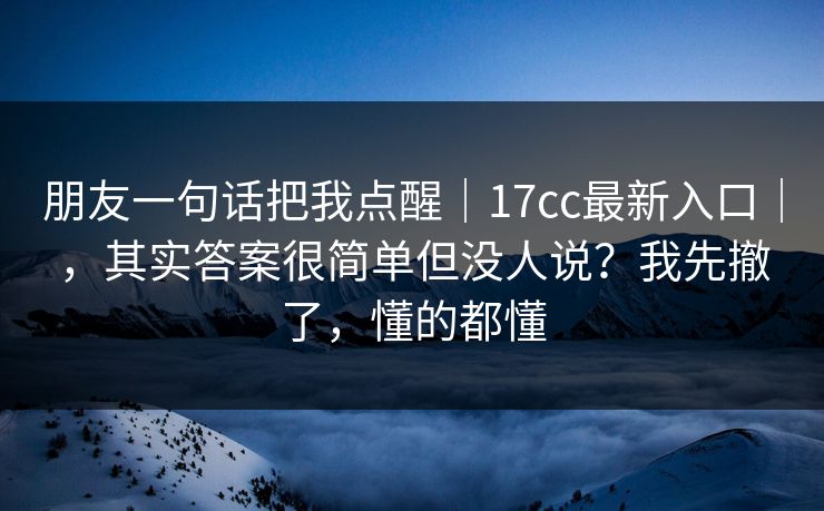 朋友一句话把我点醒｜17cc最新入口｜，其实答案很简单但没人说？我先撤了，懂的都懂  第1张