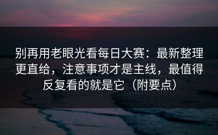 别再用老眼光看每日大赛：最新整理更直给，注意事项才是主线，最值得反复看的就是它（附要点）  第1张