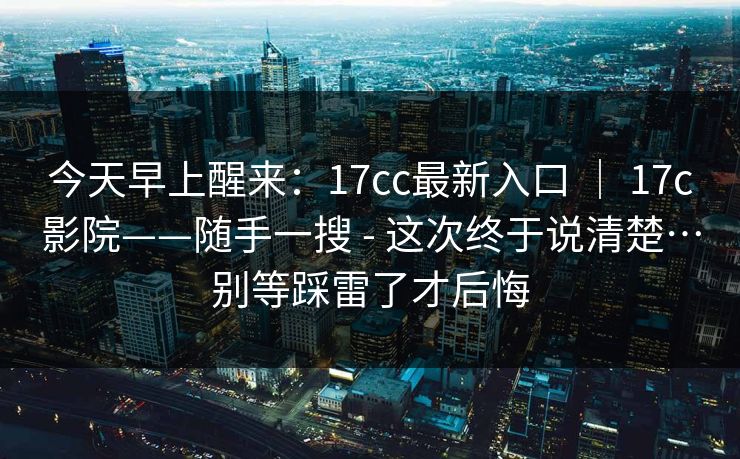今天早上醒来：17cc最新入口 ｜ 17c影院——随手一搜 - 这次终于说清楚…别等踩雷了才后悔  第1张