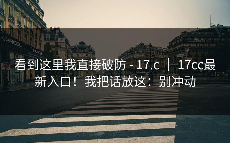 看到这里我直接破防 - 17.c ｜ 17cc最新入口！我把话放这：别冲动  第1张