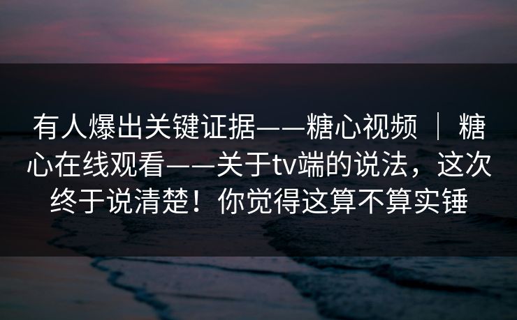 有人爆出关键证据——糖心视频 ｜ 糖心在线观看——关于tv端的说法，这次终于说清楚！你觉得这算不算实锤  第1张