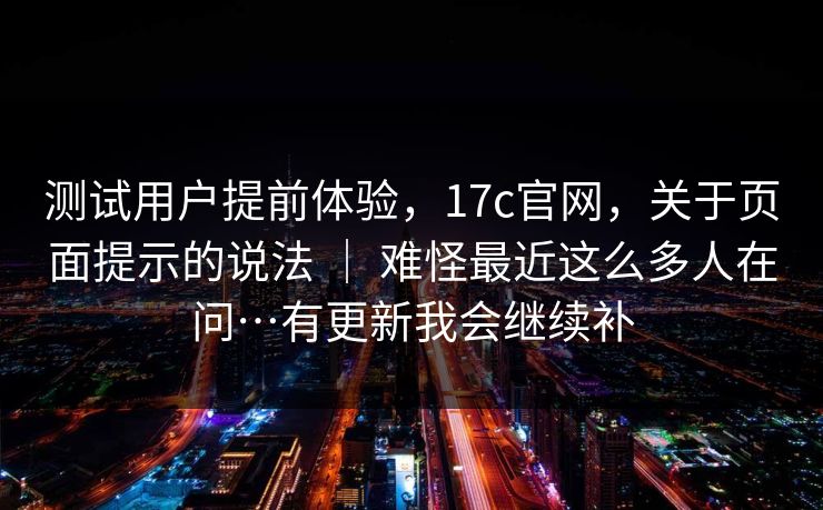测试用户提前体验，17c官网，关于页面提示的说法 ｜ 难怪最近这么多人在问…有更新我会继续补  第1张