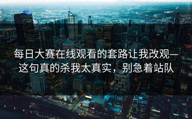 每日大赛在线观看的套路让我改观—这句真的杀我太真实，别急着站队  第1张