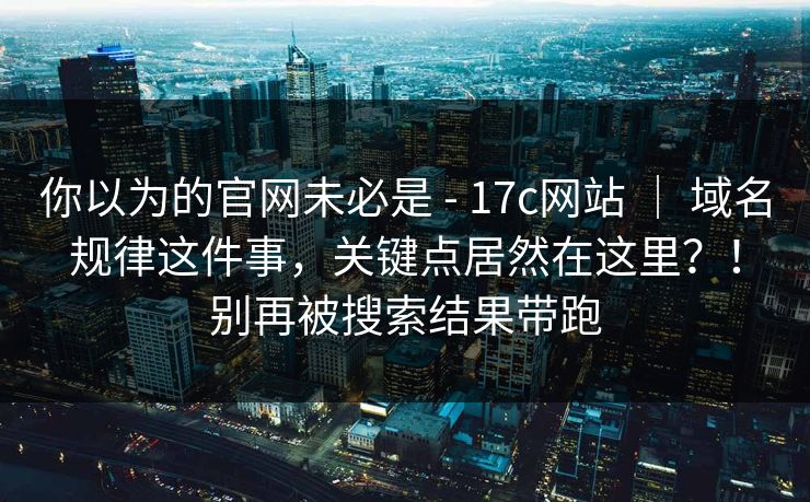 你以为的官网未必是 - 17c网站 ｜ 域名规律这件事，关键点居然在这里？！别再被搜索结果带跑  第1张