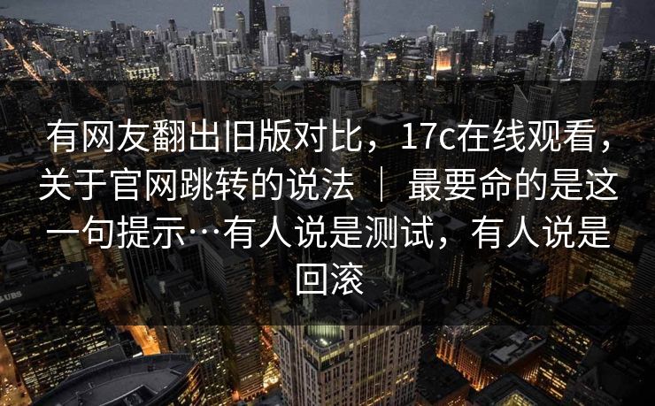 有网友翻出旧版对比，17c在线观看，关于官网跳转的说法 ｜ 最要命的是这一句提示…有人说是测试，有人说是回滚  第1张