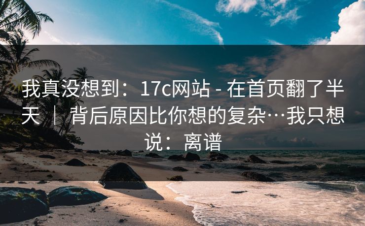 我真没想到：17c网站 - 在首页翻了半天 ｜ 背后原因比你想的复杂…我只想说：离谱  第1张