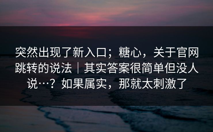 突然出现了新入口；糖心，关于官网跳转的说法｜其实答案很简单但没人说…？如果属实，那就太刺激了  第1张