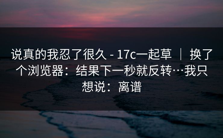说真的我忍了很久 - 17c一起草 ｜ 换了个浏览器：结果下一秒就反转…我只想说：离谱  第1张
