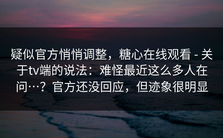 疑似官方悄悄调整，糖心在线观看 - 关于tv端的说法：难怪最近这么多人在问…？官方还没回应，但迹象很明显  第1张