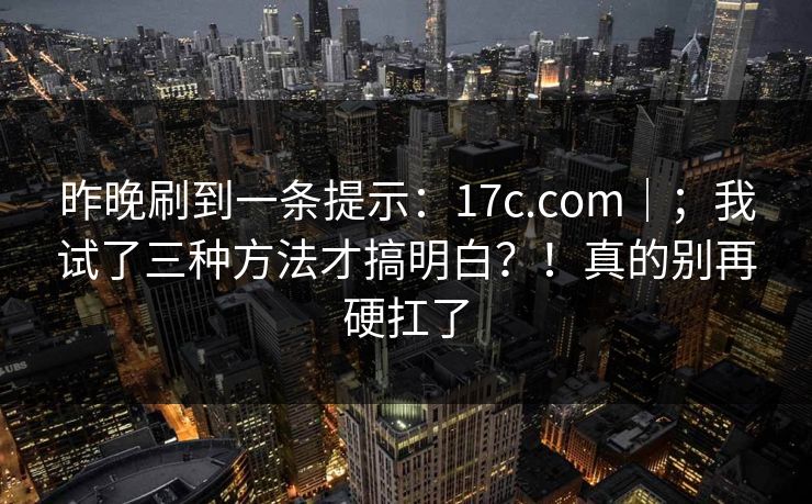 昨晚刷到一条提示：17c.com｜；我试了三种方法才搞明白？！真的别再硬扛了  第1张