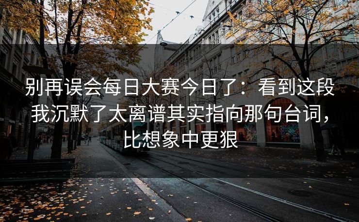 别再误会每日大赛今日了：看到这段我沉默了太离谱其实指向那句台词，比想象中更狠  第1张