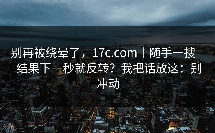 别再被绕晕了，17c.com｜随手一搜 ｜ 结果下一秒就反转？我把话放这：别冲动  第1张