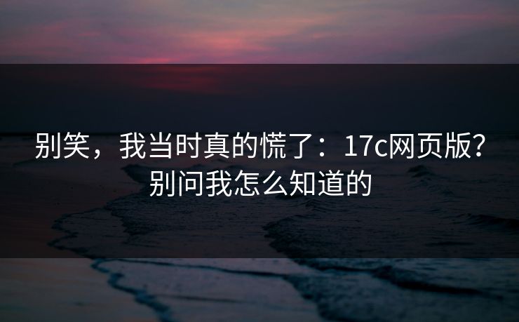 别笑，我当时真的慌了：17c网页版？别问我怎么知道的  第1张