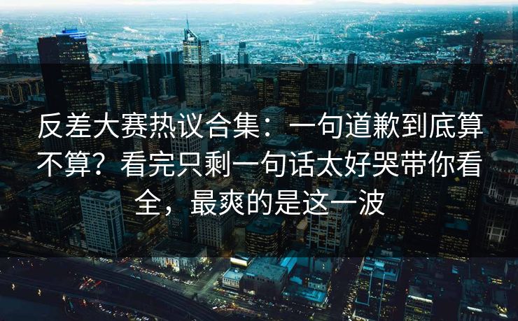 反差大赛热议合集：一句道歉到底算不算？看完只剩一句话太好哭带你看全，最爽的是这一波  第1张