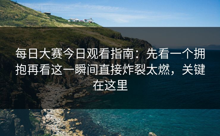 每日大赛今日观看指南：先看一个拥抱再看这一瞬间直接炸裂太燃，关键在这里  第1张