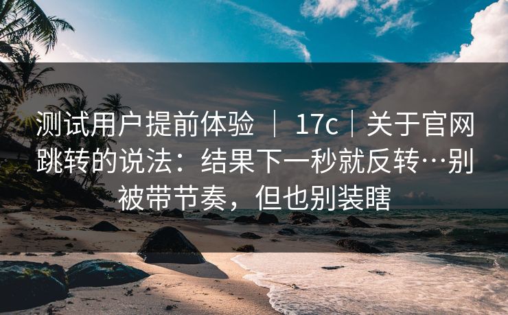 测试用户提前体验 ｜ 17c｜关于官网跳转的说法：结果下一秒就反转…别被带节奏，但也别装瞎  第1张