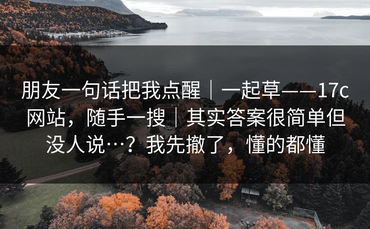 朋友一句话把我点醒｜一起草——17c网站，随手一搜｜其实答案很简单但没人说…？我先撤了，懂的都懂  第1张