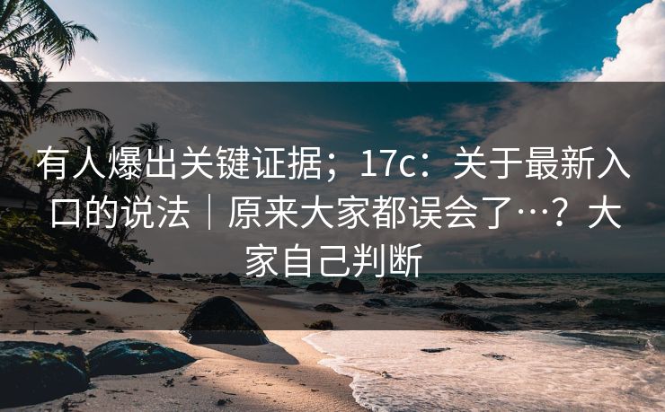 有人爆出关键证据；17c：关于最新入口的说法｜原来大家都误会了…？大家自己判断  第1张