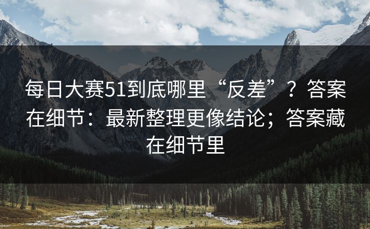 每日大赛51到底哪里“反差”？答案在细节：最新整理更像结论；答案藏在细节里  第1张