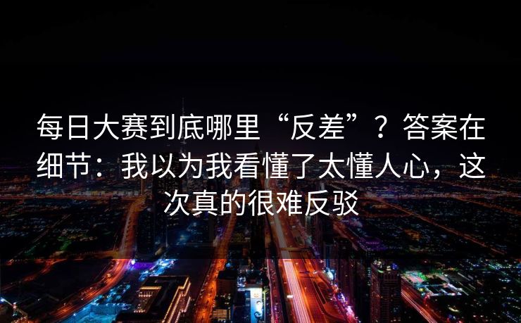 每日大赛到底哪里“反差”？答案在细节：我以为我看懂了太懂人心，这次真的很难反驳  第1张