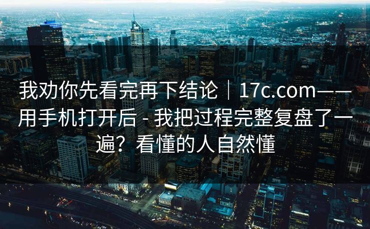 我劝你先看完再下结论｜17c.com——用手机打开后 - 我把过程完整复盘了一遍？看懂的人自然懂  第1张