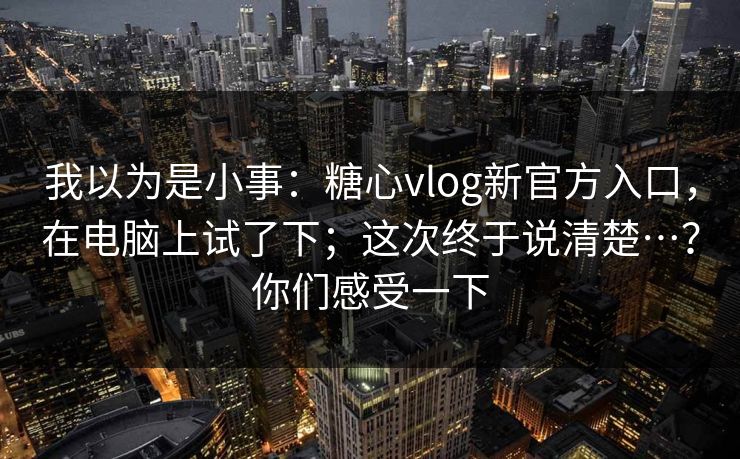 我以为是小事：糖心vlog新官方入口，在电脑上试了下；这次终于说清楚…？你们感受一下  第1张