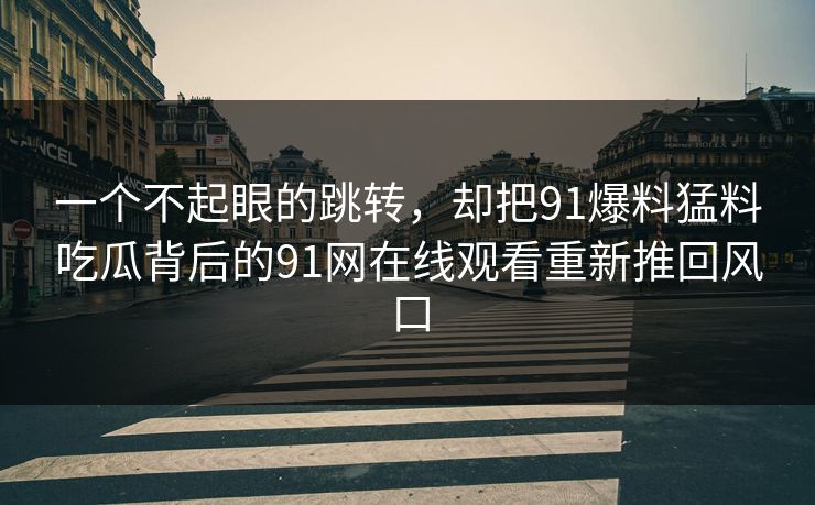 一个不起眼的跳转，却把91爆料猛料吃瓜背后的91网在线观看重新推回风口  第1张