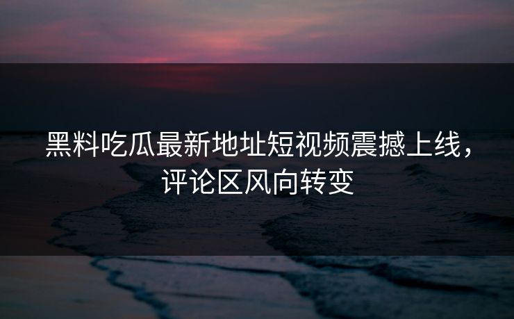 黑料吃瓜最新地址短视频震撼上线，评论区风向转变  第1张